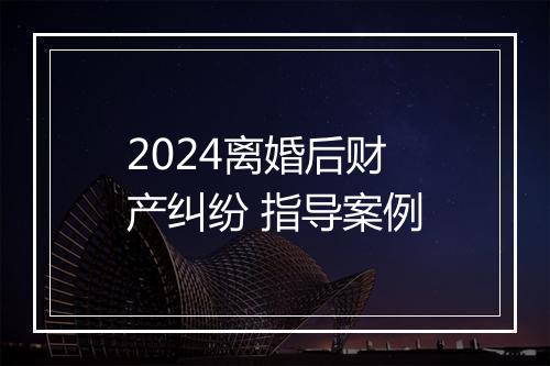 2024离婚后财产纠纷 指导案例