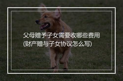 父母赠予子女需要收哪些费用(财产赠与子女协议怎么写)