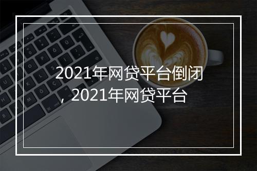 2021年网贷平台倒闭，2021年网贷平台