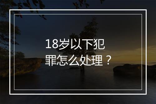 18岁以下犯罪怎么处理？