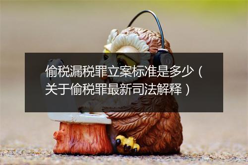 偷税漏税罪立案标准是多少（关于偷税罪最新司法解释）