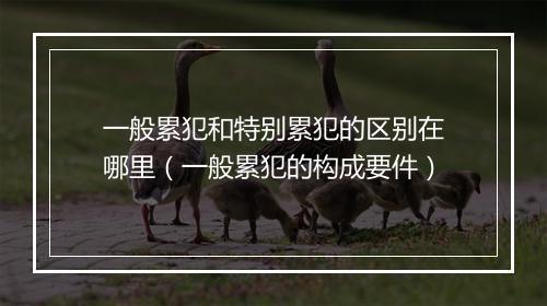 一般累犯和特别累犯的区别在哪里（一般累犯的构成要件）