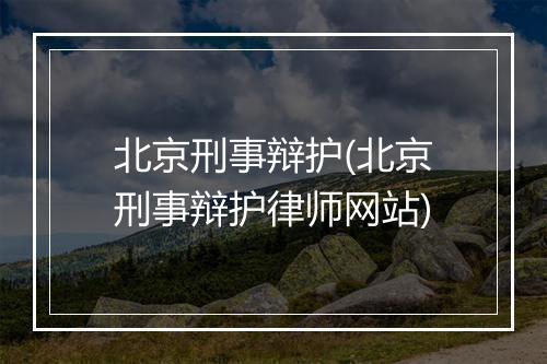 北京刑事辩护(北京刑事辩护律师网站)