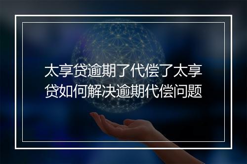 太享贷逾期了代偿了太享贷如何解决逾期代偿问题