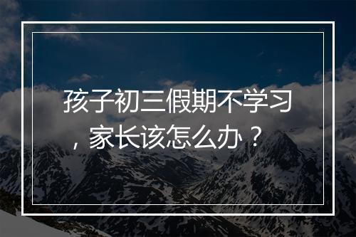 孩子初三假期不学习，家长该怎么办？