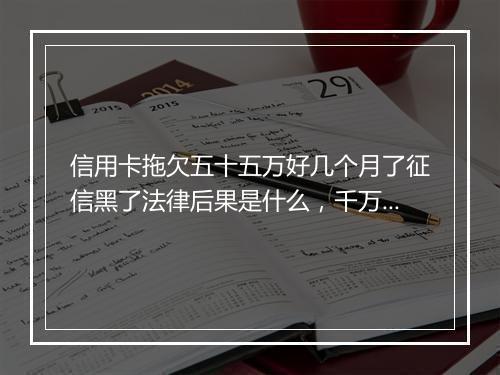 信用卡拖欠五十五万好几个月了征信黑了法律后果是什么，千万不要忽略！