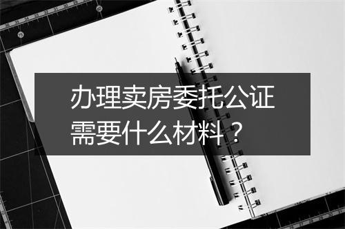 办理卖房委托公证需要什么材料？