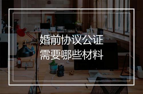 婚前协议公证需要哪些材料