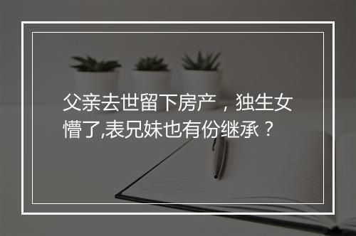 父亲去世留下房产，独生女懵了,表兄妹也有份继承？