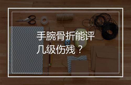 手腕骨折能评几级伤残？