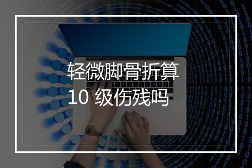 轻微脚骨折算 10 级伤残吗