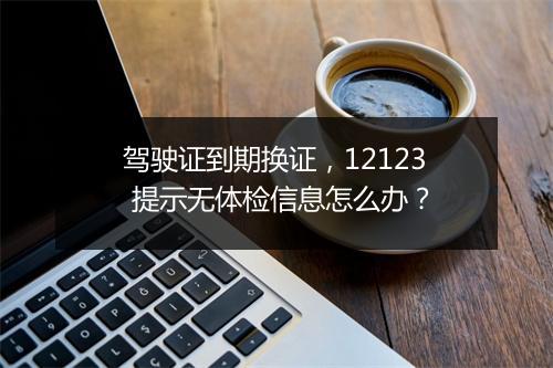 驾驶证到期换证，12123 提示无体检信息怎么办？