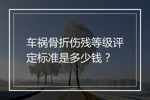车祸骨折伤残等级评定标准是多少钱？