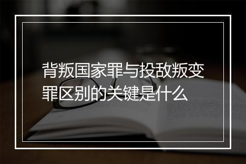 背叛国家罪与投敌叛变罪区别的关键是什么