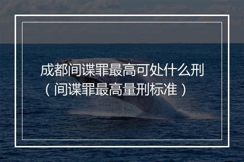 成都间谍罪最高可处什么刑（间谍罪最高量刑标准）