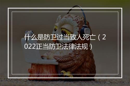 什么是防卫过当致人死亡（2022正当防卫法律法规）