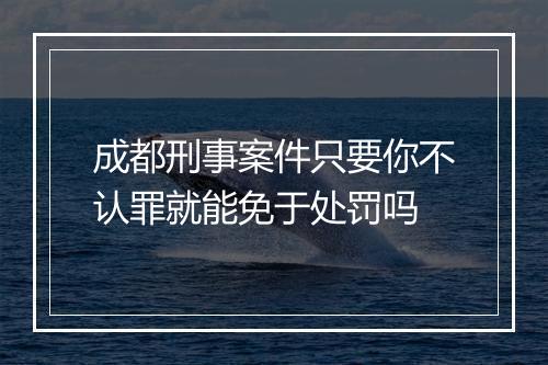 成都刑事案件只要你不认罪就能免于处罚吗