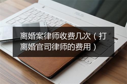 离婚案律师收费几次（打离婚官司律师的费用）