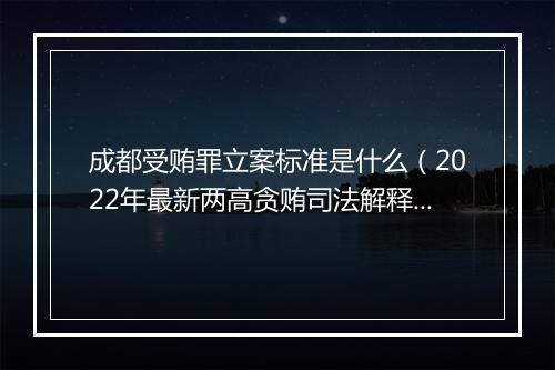 成都受贿罪立案标准是什么（2022年最新两高贪贿司法解释）
