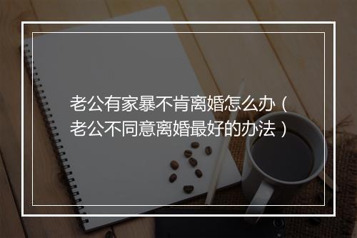 老公有家暴不肯离婚怎么办（老公不同意离婚最好的办法）
