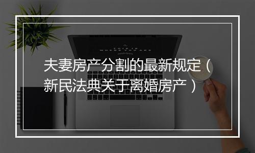 夫妻房产分割的最新规定（新民法典关于离婚房产）