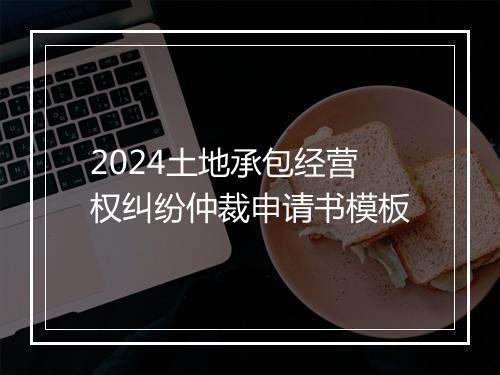 2024土地承包经营权纠纷仲裁申请书模板