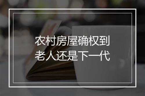 农村房屋确权到老人还是下一代