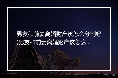 男友和前妻离婚财产该怎么分割好(男友和前妻离婚财产该怎么分割)