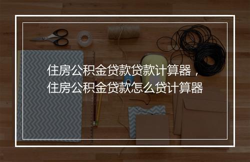 住房公积金贷款贷款计算器，住房公积金贷款怎么贷计算器