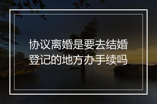 协议离婚是要去结婚登记的地方办手续吗