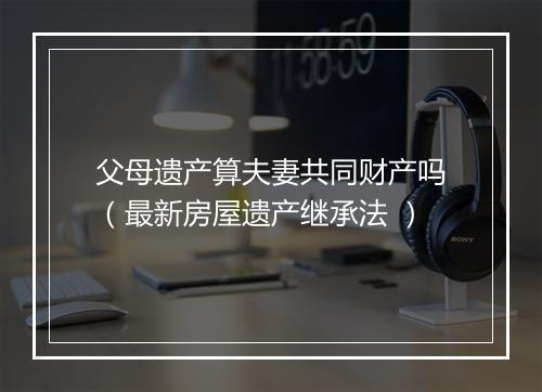 父母遗产算夫妻共同财产吗（最新房屋遗产继承法 ）