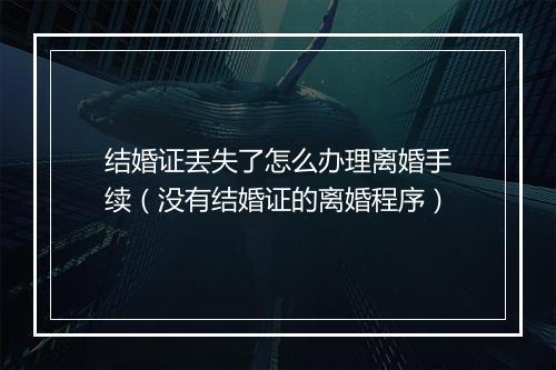 结婚证丢失了怎么办理离婚手续（没有结婚证的离婚程序）