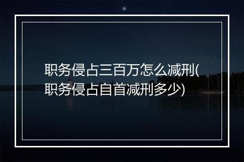 职务侵占三百万怎么减刑(职务侵占自首减刑多少)