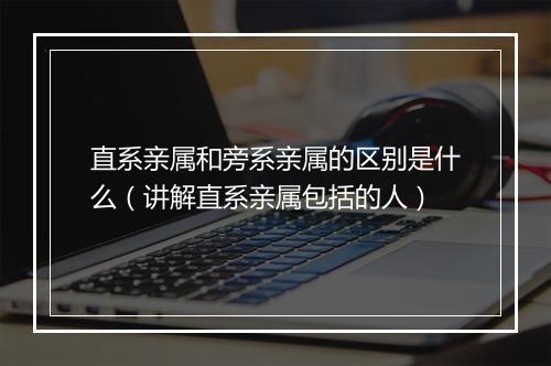 直系亲属和旁系亲属的区别是什么（讲解直系亲属包括的人）