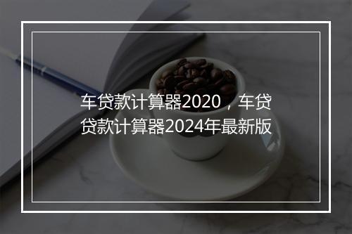 车贷款计算器2020，车贷贷款计算器2024年最新版