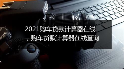 2021购车贷款计算器在线，购车贷款计算器在线查询