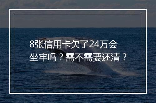 8张信用卡欠了24万会坐牢吗？需不需要还清？