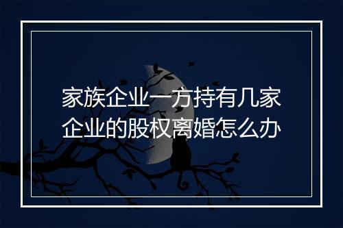 家族企业一方持有几家企业的股权离婚怎么办