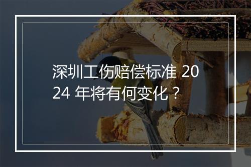 深圳工伤赔偿标准 2024 年将有何变化？