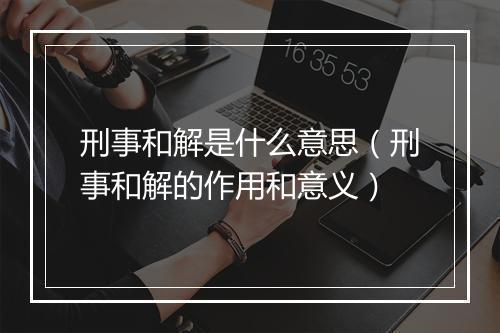 刑事和解是什么意思（刑事和解的作用和意义）
