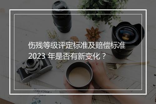 伤残等级评定标准及赔偿标准 2023 年是否有新变化？
