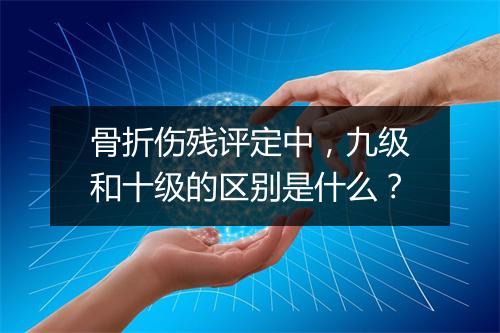 骨折伤残评定中，九级和十级的区别是什么？