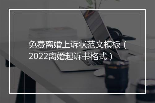免费离婚上诉状范文模板（2022离婚起诉书格式）