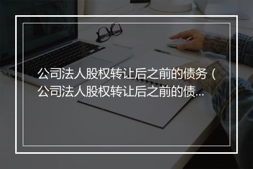 公司法人股权转让后之前的债务（公司法人股权转让后之前的债务如何处理）
