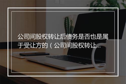公司间股权转让后债务是否也是属于受让方的（公司间股权转让后债务是否也是属于受让方的债务）