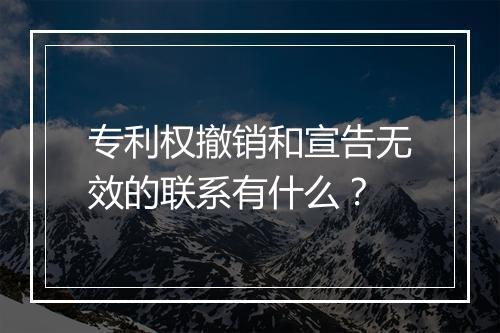 专利权撤销和宣告无效的联系有什么？