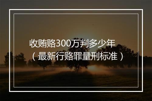 收贿赂300万判多少年（最新行赂罪量刑标准）