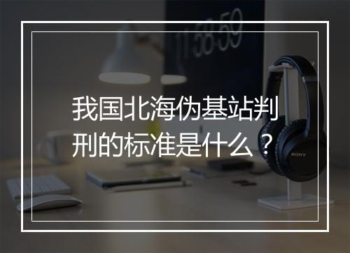 我国北海伪基站判刑的标准是什么？