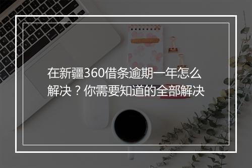 在新疆360借条逾期一年怎么解决？你需要知道的全部解决