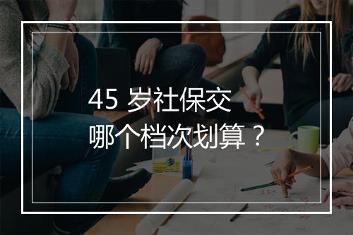 45 岁社保交哪个档次划算？